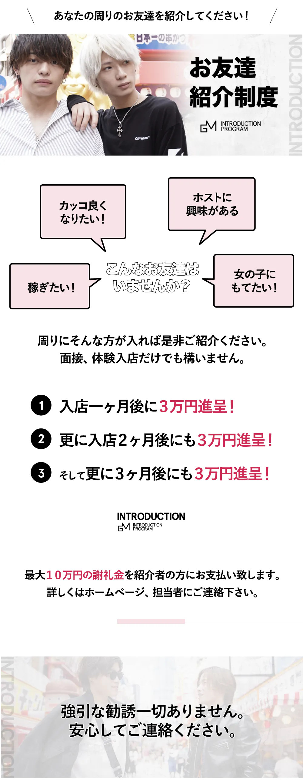 あなたの周りのお友達を紹介してください！


お友達紹介制度

カッコ良くなりたい！
ホストに興味がある
稼ぎたい！
女の子にもてたい！

こんなお友達は
いませんか？

周りにそんな方が入れば是非ご紹介ください。
面接、体験入店だけでも構いません。

入店一ヶ月後に３万円進呈！

更に入店２ヶ月後にも３万円進呈！

そして更に３ヶ月後にも３万円進呈！

最大１０万円の謝礼金を紹介者の方にお支払い致します。
詳しくはホームページ、担当者にご連絡下さい。