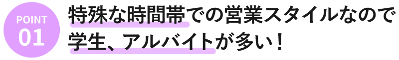 特殊な時間帯での営業スタイルなので学生、アルバイトが多い！